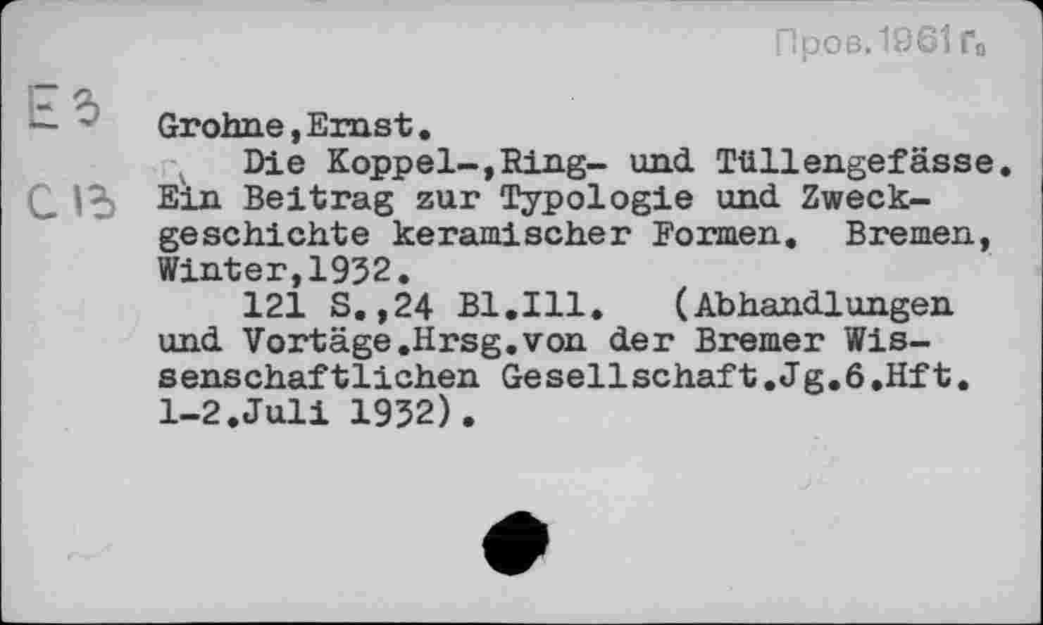 ﻿Пров. 1961 Го
ET 5)
— '	Grohne, Ernst.
Die Koppel-,Ring- und Tüllengefässe Q 15 Ein Beitrag zur Typologie und. Zweckgeschichte keramischer Formen. Bremen, Winter,1952.
121 S.,24 Bl.Ill.	(Abhandlungen
und Vortäge .Hrsg.von der Bremer Wissenschaftlichen Gesellschaft. J g.6 .Hf t. 1-2.Juli 1952).